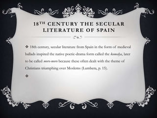 18TH CENTURY THE SECULAR
LITERATURE OF SPAIN
 18th century, secular literature from Spain in the form of medieval
ballads inspired the native poetic-drama form called the komedya, later
to be called moro-moro because these often dealt with the theme of
Christians triumphing over Moslems (Lumbera, p. 15).

 