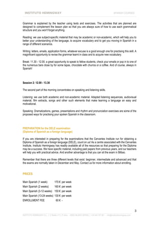 INSTITUTO HEMINGWAY                                                                                SPANISH COURSES
____________________________________________________________________________________________________________________


Grammar is explained by the teacher using texts and exercises. The activities that are planned are
designed to complement the lesson plan so that you are always sure of how to use each grammatical
structure and you won't forget anything.

Reading: we use subject-specific material that may be academic or non-academic, which will help you to
better your understanding of the language, to acquire vocabulary and to get you moving in Spanish in a
range of different scenarios.

Writing: letters, emails, application forms, whatever excuse is a good enough one for practising this skill. A
magnificent opportunity to revise the grammar learnt in class and to acquire new vocabulary.

Break: 11.30 - 12.00. a great opportunity to speak to fellow students, check your emails or pop in to one of
the numerous bars close by for some tapas, chocolate with churros or a coffee. And of course, always in
Spanish!



Session 2: 12.00 - 13.30

The second part of the morning concentrates on speaking and listening skills.

Listening: we use both academic and non-academic material. Adapted listening sequences, audiovisual
material, film extracts, songs and other such elements that make learning a language an easy and
motivational.

Speaking: Dramatizations, games, presentations and rhythm and pronunciation exercises are some of the
proposed ways for practising your spoken Spanish in the classroom.



PREPARATION for the DELE examination
(Diploma of Spanish as a foreign language)

If you are interested in preparing for the examinations that the Cervantes Institute run for obtaining a
Diploma of Spanish as a foreign language (DELE), count on us! As a centre associated with the Cervantes
Institute, Instituto Hemingway has readily available all of the resources so that preparing for the Diploma
may be a success. We have specific material, including past papers from previous years, and our teachers
will help you with practical advice. And another advantage is that you can sit the exam in Bilbao.

Remember that there are three different levels that exist: beginner, intermediate and advanced and that
the exams are normally taken in December and May. Contact us for more information about enrolling.


PRICES

Main Spanish (1 week)              170 € per week
Main Spanish (2 weeks)             160 € per week
Main Spanish (3-12 weeks) 150 € per week
Main Spanish (13-24 weeks) 130 € per week
ENROLLMENT FEE                       60 € -


                                                                                                                             3
_______________________________________________________________________________________________________________
INSTITUTO HEMINGWAY S.L. | C/ Bailén nº 5, 2º dcha. - 48003 BILBAO (SPAIN) | +34 944 167 901 - info@institutohemingway.com
 