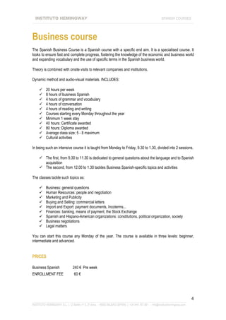 INSTITUTO HEMINGWAY                                                                                SPANISH COURSES
____________________________________________________________________________________________________________________




Business course
The Spanish Business Course is a Spanish course with a specific end aim. It is a specialised course. It
looks to ensure fast and complete progress, fostering the knowledge of the economic and business world
and expanding vocabulary and the use of specific terms in the Spanish business world.

Theory is combined with onsite visits to relevant companies and institutions.

Dynamic method and audio-visual materials. INCLUDES:

          20 hours per week
          8 hours of business Spanish
          4 hours of grammar and vocabulary
          4 hours of conversation
          4 hours of reading and writing
          Courses starting every Monday throughout the year
          Minimum 1 week stay
          40 hours: Certificate awarded
          80 hours: Diploma awarded
          Average class size: 5 - 8 maximum
          Cultural activities

In being such an intensive course it is taught from Monday to Friday, 9.30 to 1.30, divided into 2 sessions.

          The first, from 9.30 to 11.30 is dedicated to general questions about the language and to Spanish
          acquisition
          The second, from 12.00 to 1.30 tackles Business Spanish-specific topics and activities

The classes tackle such topics as:

          Business: general questions
          Human Resources: people and negotiation
          Marketing and Publicity
          Buying and Selling: commercial letters
          Import and Export: payment documents, Incoterms...
          Finances: banking, means of payment, the Stock Exchange
          Spanish and Hispano-American organizations: constitutions, political organization, society
          Business negotiations
          Legal matters

You can start this course any Monday of the year. The course is available in three levels: beginner,
intermediate and advanced.


PRICES

Business Spanish               240 € Pre week
ENROLLMENT FEE                  60 €




                                                                                                                             4
_______________________________________________________________________________________________________________
INSTITUTO HEMINGWAY S.L. | C/ Bailén nº 5, 2º dcha. - 48003 BILBAO (SPAIN) | +34 944 167 901 - info@institutohemingway.com
 