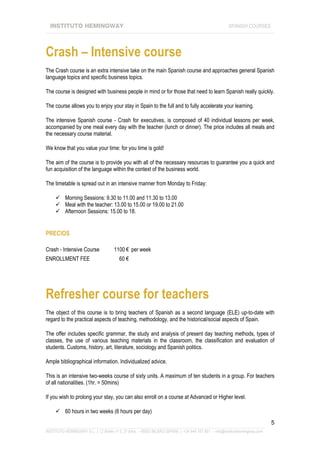 INSTITUTO HEMINGWAY                                                                                SPANISH COURSES
____________________________________________________________________________________________________________________




Crash – Intensive course
The Crash course is an extra intensive take on the main Spanish course and approaches general Spanish
language topics and specific business topics.

The course is designed with business people in mind or for those that need to learn Spanish really quickly.

The course allows you to enjoy your stay in Spain to the full and to fully accelerate your learning.

The intensive Spanish course - Crash for executives, is composed of 40 individual lessons per week,
accompanied by one meal every day with the teacher (lunch or dinner). The price includes all meals and
the necessary course material.

We know that you value your time: for you time is gold!

The aim of the course is to provide you with all of the necessary resources to guarantee you a quick and
fun acquisition of the language within the context of the business world.

The timetable is spread out in an intensive manner from Monday to Friday:

          Morning Sessions: 9.30 to 11.00 and 11.30 to 13.00
          Meal with the teacher: 13.00 to 15.00 or 19.00 to 21.00
          Afternoon Sessions: 15.00 to 18.


PRECIOS

Crash - Intensive Course              1100 € per week
ENROLLMENT FEE                          60 €




Refresher course for teachers
The object of this course is to bring teachers of Spanish as a second language (ELE) up-to-date with
regard to the practical aspects of teaching, methodology, and the historical/social aspects of Spain.

The offer includes specific grammar, the study and analysis of present day teaching methods, types of
classes, the use of various teaching materials in the classroom, the classification and evaluation of
students. Customs, history, art, literature, sociology and Spanish politics.

Ample bibliographical information. Individualized advice.

This is an intensive two-weeks course of sixty units. A maximum of ten students in a group. For teachers
of all nationalities. (1hr. = 50mins)

If you wish to prolong your stay, you can also enroll on a course at Advanced or Higher level.

          60 hours in two weeks (6 hours per day)
                                                                                                                             5
_______________________________________________________________________________________________________________
INSTITUTO HEMINGWAY S.L. | C/ Bailén nº 5, 2º dcha. - 48003 BILBAO (SPAIN) | +34 944 167 901 - info@institutohemingway.com
 