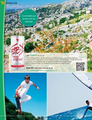 10						www.foreverliving.com
FOREVER
440 | FAB X*
(8.4 fl. oz.)
FAB X Energy Drink - la alternativa saludable de energía que incluye vitaminas,
aminoácidos y electrolitos, sin las calorías, azúcar o carbohidratos. Recibe el estímulo
inmediato que necesitas a la vez que te beneficias de energía a largo
plazo. ¡Deja que FAB X te fortalezca todo el día para lograr lo que
desees!
$45.60 | 3876-3192-.228 (caja de 12)
FAB X
¡La energía que
quieres sin las
calorías!
*
Para ordenar, conéctate a www.foreverliving.com
 
