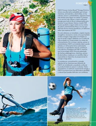 1-888-440-ALOE(2563)					 11
FOREVER
FAB X
FAB X Forever Active Boost™ Energy Drink te
ofrece una alternativa saludable que incluye
vitaminas, aminoácidos y electrolitos, sin las
calorías, azúcar o carbohidratos. ¿Quieres tener
más tiempo para lograr tus metas? Tu tiempo
es tu recurso más valioso, y tener suficiente
energía para todo el día es indispensable para
alcanzar lo que deseas. Hemos creado FAB
X para ayudarte a seguir al día con tus metas
de salud y entrenamiento físico, a la vez que
disfrutas de los mismos beneficios y el delicioso
sabor que esperas de FLP.
No solo obtienes un inmediato y rápido impulso
energético, necesario a veces, sino que también
recibes energía a largo plazo sin el bajón, lo
que te ayuda a seguir adelante con tu estilo de
vida ocupado sin comprometer tus metas de
entrenamiento. Por no tener calorías, azúcar ni
carbohidratos, FAB X es la bebida ideal cuando
anhelas un refrescante tónico estimulante.
Guaraná, un ingrediente natural, contribuye
a los efectos inmediatos de FAB X, mientras
que la tecnología ADX7, fórmula patentada
de hierbas adaptogénicas, vitaminas, aminos
& electrolitos, creada por un científico líder y
especialista en deportes, te proporcionan la
energía a largo plazo.
La resistencia, concentración y energía,
además de las vitaminas que obtienes de
FAB X, te revitalizarán y ayudarán a reforzar
tu productividad sin azúcar ni calorías. Todos
necesitamos un estímulo ocasional de energía, y
FAB X te proporciona una alternativa saludable
y natural que puedes disfrutar con confianza.
Estas declaraciones no han sido evaluadas
por la Administración para el Control de
Alimentos y Medicamentos de los Estados
Unidos (FDA). Estos productos no intentan
diagnosticar, mitigar, tratar, curar o prevenir
una enfermedad específica o clase de
enfermedad. Usted debe consultar a su
médico si está experimentando problemas
de salud.
 