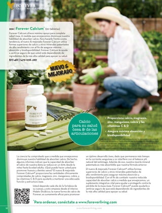 12	 				www.foreverliving.com
FOREVER
Calcio
para su salud
ósea & de las
articulaciones
NUEVO &
MEJORADO
206 | Forever Calcium*
(90 tabletas)
Forever Calcium ofrece máximo apoyo para completa
salud ósea. A medida que envejecemos disminuye nuestra
habilidad de absorber calcio. Para hacerle frente a esta
tendencia, el nuevo & mejorado Forever Calcium utiliza
formas superiores de calcio y otros minerales patentados
de alto rendimiento con el fin de asegurar máxima
absorción y biodisponibilidad. Forever Calcium le ayuda
a sentirse seguro de que usted está dependiendo de
ingredientes de la más alta calidad para apoyar su salud.
$17.40 | 1479-1218-.087
La ciencia ha comprobado que a medida que envejecemos
disminuye nuestra habilidad de absorber calcio. De hecho,
algunos informes indican que la capacidad de absorber
el calcio de nuestra dieta se reduce en un 60% desde la
niñez hasta la edad adulta. ¿Qué puede hacer usted para
promover huesos y dientes sanos? El nuevo & mejorado
Forever Calcium® proporciona las cantidades clínicamente
comprobadas de calcio, magnesio, zinc, manganeso, cobre, y
las vitaminas C & D para ayudarle a mantener una adecuada
función y estructura ósea.
Usted depende cada día de la fortaleza de
su cuerpo, y esto empieza desde el interior.
Malato Dicálcico, la nueva forma de calcio de
Forever, es sumamente eficaz para promover
un óptimo desarrollo óseo, dado que permanece más tiempo
en la corriente sanguínea y no interfiere con el balance pH
natural del estómago. Además de eso, nuestra mezcla mineral
patentada es más absorbible que nuestra fórmula anterior.
El nuevo & mejorado Forever Calcium® utiliza formas
superiores de calcio y otros minerales patentados de
alto rendimiento para asegurar máxima absorción y
biodisponibilidad. Con el fin de combatir nuestra reducida
capacidad de absorber calcio a medida que envejecemos, un
suplemento integral es vital para ayudar a protegerlo contra la
pérdida de la masa ósea. Forever Calcium® puede ayudarle a
sentirse seguro de que está dependiendo de ingredientes de
la más alta calidad para apoyar su salud.
•	 Proporciona calcio, magnesio,
zinc, manganeso, cobre y las
vitaminas C & D
•	 Asegura máxima absorción y
biodisponibilidad
CALCIO - NUEVO & MEJORADO
*
Para ordenar, conéctate a www.foreverliving.com
Estas declaraciones no han sido evaluadas por la Administración para el
Control de Alimentos y Medicamentos de los Estados Unidos (FDA). Estos
productos no intentan diagnosticar, mitigar, tratar, curar o prevenir una
enfermedad específica o clase de enfermedad. Usted debe consultar a su
médico si está experimentando problemas de salud.
 