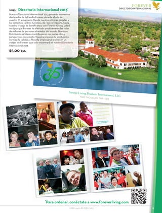 Front Cover10 X 8 5’’ Total Image Area - not including edge wrap and inside
EdgeWrap0.125’’
Edge Wrap 0.125’’
Spine8.5X0.512’’TotalImageArea-notincludingedgewrapandinside
Inside Bleed
0.75’’
Forever Living Products International, LLCTWO THOUSAND THIRTEEN
VERLIVINGPRODUCTSINTERNATIONAL,LLC
1978-2013
R D E R # 1 0 1 9 5
F
O
REVERLIVINGPRO
D
U
C
TS
1 9 7 8 - 2 0 1 3
O
U
R
FUTUREISFOREV
E
R
1-888-440-ALOE(2563)					 13
FOREVER
DIRECTORIO INTERNACIONAL
10195 | Directorio Internacional 2013*
Nuestro Directorio Internacional 2013 presenta momentos
destacados de la Familia Forever durante el año de
nuestro 35 aniversario. Desde nuestras oficinas globales y
los bellísimos centros turísticos de Forever Resorts, hasta
nuestro trabajo de beneficencia con Forever Giving, usted
verá por qué Forever ha afectado positivamente las vidas
de millones de personas alrededor del mundo. Nuestros
Distribuidores líderes contribuyeron con varias citas y
perspectivas de su éxito. Nuestra proceso de producción,
normas de calidad, y filosofía empresarial le ofrecen un
vistazo de Forever que solo encontrará en nuestro Directorio
Internacional 2013.
$5.00 cu.
*
Para ordenar, conéctate a www.foreverliving.com
 