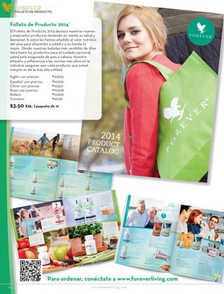 2014
PRODUCT
CATALOG
2014_FLP_Product Brochure_English_040813_FINAL_v2.indd 1
4/15/13 2:46 PM
14						www.foreverliving.com
FOREVER
FOLLETO DE PRODUCTO
Folleto de Producto 2014*
El Folleto de Producto 2014 destaca nuestros nuevos
y mejorados productos teniendo en mente su salud y
bienestar. A estos les hemos añadido el valor nutritivo
del aloe para ofrecerles a usted y a su familia lo
mejor. Desde nuestras bebidas más vendidas de Aloe
Vera hasta los productos para el cuidado personal,
usted está asegurado de pies a cabeza. Nuestro
empeño y adherencia a las normas más altas en la
industria aseguran que cada producto que usted
compre es de la más alta calidad.
Inglés con precios	#10205
Español con precios	#10206
Chino con precios	 #10207
Ruso con precios		 #10208
Polaco			#10209
Coreano		#10210
$3.50 cu. | paquete de 12
*
Para ordenar, conéctate a www.foreverliving.com
 