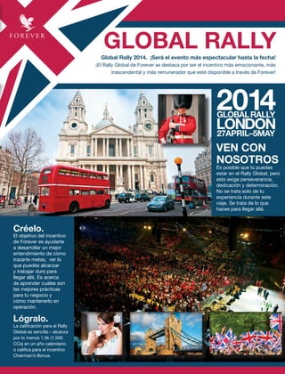 GLOBAL RALLYGlobal Rally 2014. ¡Será el evento más espectacular hasta la fecha!
¡El Rally Global de Forever se destaca por ser el incentivo más emocionante, más
trascendental y más remunerador que esté disponible a través de Forever!
Créelo.
El objetivo del incentivo
de Forever es ayudarte
a desarrollar un mejor
entendimiento de cómo
trazarte metas, ver lo
que puedes alcanzar
y trabajar duro para
llegar allá. Es acerca
de aprender cuáles son
las mejores prácticas
para tu negocio y
cómo mantenerlo en
operación.
Lógralo.
La calificación para el Rally
Global es sencilla – alcanza
por lo menos 1.5k (1,500
CCs) en un año calendario
o califica para el incentivo
Chairman’s Bonus.
VEN CON
NOSOTROS
Es posible que tú puedas
estar en el Rally Global, pero
esto exige perseverancia,
dedicación y determinación.
No se trata solo de tu
experiencia durante este
viaje. Se trata de lo que
haces para llegar allá.
 