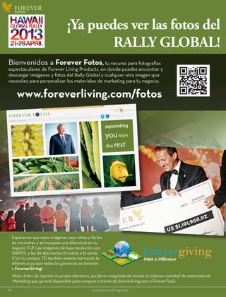 www.foreverliving.com/fotos
18						www.foreverliving.com
FOREVER
¡Ya puedes ver las fotos del
RALLY GLOBAL!
Bienvenidos a Forever Fotos, tu recurso para fotografías
espectaculares de Forever Living Products, en donde puedes encontrar y
descargar imágenes y fotos del Rally Global y cualquier otra imagen que
necesites para personalizar los materiales de marketing para tu negocio.
Esperamos que estas imágenes sean útiles y fáciles
de encontrar, y así marques una diferencia en tu
negocio FLP. Las imágenes de baja resolución son
GRATIS, y las de alta resolución están a la venta.
¡Con tu compra, TÚ también estarás marcando la
diferencia ya que todas las ganancias se donarán
a ForeverGiving!
fotos
Nota: Antes de imprimir tu propia literatura, por favor asegúrate de revisar la extensa cantidad de materiales de
Marketing que ya está disponible para comprar a través de foreverliving.com o ForeverTools.
 