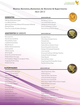 1-888-440-ALOE(2563)					 19
FOREVER
Olga & Vyacheslav Alikin
Amelia Espinoza
Yelena & Viktor Zherebenko
Andriy & Natalia Havlytyuk
Manuela Suarez De Rozelle
Marie Ablavi Koffi & William Francis Vaughn
Phyllis & Robert Parungao
Lidia Alvarado
Alvin & Emma Lambright
Gabriel Briceno & Karen Farias
Keny Ascencio
Angel Cruz
Manuela Torres Facundo
Maria De Los Angeles & Jose Sandoval
Phyllis & Robert Parungao
Earl Aaron C Garcia
Luis Leal & Nubia Valencia
Jadwiga & Andrzej Drogos
Rosacruz & Gaston C Ponce
Gloria & Manuel Ramon Ozuna
Keny Ascencio
Sayra & Jesus Cardenas
Maria & Pedro Carlos
Lizafel & Artemio Dinal
Mayrela Garcia
Vladimir & Diana Kazimirets
Larisa Lysenko
Viktoria Lysenko
Shirly Napalit
Roman & Lyudmila Naumchuk
Phyllis & Robert Parungao
Ma Guadalupe Villegas & Jose Ignacio Meza
Guoguang Yan & Yu Ding
Sheila & Joel Yap
Daniela R Ponce
Maria Elena & Sergio Garcia
Marbella Solis
Sheila & Joel Yap
Gabriel Briceno & Karen Farias
Roman & Lyudmila Naumchuk
Natalya I & Anatoly B Yakubchik
Larisa Lysenko
Emmanuel Anthony V & Evelyn Faustino
Andriy & Natalia Havlytyuk
Shirly Napalit
Maria & Pedro Carlos
Feng Guang Wu & Zong Wen Huang
Marilen & Henry Daya
Dilla Rey & Gileodoro Cajolo
Luis Alberto Herrera
Agnieszka Ostrowska Walawski & Przemyslaw Walawski
Daniela R Ponce
Maria De Lourdes & Galdino Rodriguez
Nadezhda & Petr Afanasyev
Mirthala M & Joel Alaniz
Olga & Vyacheslav Alikin
Tatyana & Paul Andriyenko
Juana Arevalo
Dede Dansou Ayika
Edcel & Gilbert Balagtas
Luisa Bernal
Inez D Bontrager
Andrea Briceno
Sumalee Bruce
Maria Elena Cahuantzi
Verenisse Caldera
Mary Castellnos & Agusto Olivares
Carlos & Emily De Guzman
supervisorEs patrocinados por
RECONOCIMIENTOS
Asistentes de Gerente patrocinados por
Gerentes patrocinados por
Nuevos Gerentes,Asistentes de Gerente & Supervisores
Abril 2013
 