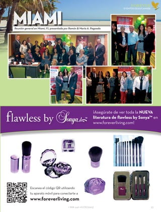 1-888-440-ALOE(2563)					 23
FOREVER
eventOs EEUU/CANADÁ
MIAMIReunión general en Miami, FL presentada por Ramón & María A. Pagoada
Escanea el código QR utilizando
tu aparato móvil para conectarte a
www.foreverliving.com
¡Asegúrate de ver toda la NUEVA
literatura de flawless by Sonya™ en
www.foreverliving.com!
 