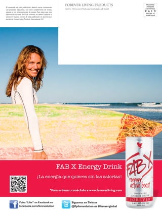 FOREVER LIVING PRODUCTS
7501 E. McCormick Parkway, Scottsdale, AZ 85258
PRESORTED
STANDARD
U.S. POSTAGE
P A I D
PHOENIX, AZ
PERMIT #3418
El contenido de esta publicación deberá usarse únicamente
con propósito educativo y no como complemento de ventas,
volante, o con otra promoción de ventas. Para evitar que esta
información se tome fuera de contexto, no deberá copiarse o
extraerse ninguna porción de esta publicación sin permiso por
escrito de Forever Living Products International, LLC.
*Para ordenar, conéctate a www.foreverliving.com
FAB X Energy Drink
¡La energía que quieres sin las calorías!
Pulsa “Like” en Facebook en
facebook.com/forevolution
Síguenos enTwitter
@flpforevolution or #foreverglobal
 