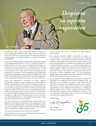 FO
R
EVERLIVINGPROD
U
C
T
S
1 9 7 8 - 2 0 1 3
N U E ST
R
O
FUTUROESFOREV
E
R
1-888-440-ALOE(2563)					 3
FOREVER
rex maughan
Al reflexionar sobre nuestro primer Rally Global en Hawai con
nuestros Distribuidores líderes pensé en algo interesante, y es que a
través de los años he visto algo en común entre la gente de más éxito
que he conocido, con la que he hablado o con la que he trabajado:
CURIOSIDAD.
La gente que ha hecho grandes contribuciones en el mundo a través
de sus descubrimientos tiene en común una increíble curiosidad. A
Albert Einstein se le conoce por sus comentarios relacionados con
la mente curiosa, como por ejemplo, “Lo importante no es dejar de
cuestionar. La curiosidad tiene su propia razón de existir”. Su sed
de conocimientos en el campo de la ciencia y los descubrimientos
resultantes han cambiado el mundo, otorgándole el Premio Nobel de
Física, así como el prestigioso título de “Persona del Siglo” de la revista
TIME. La necesidad intrínseca de Einstein de aprender y explorar ha
tenido una profunda influencia en la manera como vemos el mundo.
¿Cómo está relacionada la curiosidad con nuestro negocio?
Normalmente, la gente que está interesada en la oportunidad de
Forever ha cuestionado el nivel de salud y prosperidad económica en
sus vidas. Quizá se hayan hecho preguntas como, “¿Qué puedo hacer
para aumentar mis ingresos económicos?” o ¿Cómo puedo pasar más
tiempo con mi familia?” Estas son preguntas importantes que pueden
cambiar la vida de una persona, y una vez que están en primer plano
en la mente de alguien, pueden llevar a la persona a tomar acción
inmediata.  Por algo Leonor Roosevelt dijo que “Al nacer un niño, si
una madre pudiera pedirle a un hada madrina que le otorgara el don
más útil, este sería el don de la curiosidad”.
Una de las decisiones más impactantes que puedes hacer en tu
negocio es la de integrar una fuerte dosis de curiosidad y fomentarla
entre tu equipo de Distribuidores. El estimular un espíritu inquisitivo
les ayudará a energizarlos para encontrar soluciones creativas o ganar
nuevos conocimientos.  Háganse preguntas como:
“¿De qué manera podemos hacer esto más eficazmente?”  
“¿Qué productos con los que no estoy familiarizado podrían marcar
una diferencia en la vida de alguien?”
“¿Qué aspectos del plan de marketing no estoy utilizando
plenamente?” 
Las respuestas ayudarán a agilizar y desarrollar sus negocios de
nuevas maneras. A veces la gente se abstiene de hacer preguntas
porque se sienten cómodos con una rutina ya establecida. Es esencial
encontrar una estrategia que funcione bien en nuestro negocio, pero
dicha estrategia debe ser suficientemente flexible para adaptarse
a imprevistos factores externos. La curiosidad puede ayudarnos a
explorar y mejorar nuestra manera de operar en el cambiante mundo
de los negocios. Notarás un aumento en el conocimiento de los
productos, soluciones más eficaces, y nuevas maneras de contribuir
que quizás no hayas considerado antes. Tú y tus Distribuidores
pueden ampliar su contribución dentro de sus familias y mutuamente
al fomentar la exploración diaria en sus negocios.
Como parte de nuestra familia Forever, los animo a promover la
curiosidad en sus negocios y llevar su éxito al siguiente nivel. Los
beneficios de la curiosidad son muchos. Como aptamente dijo
Walt Disney, “Seguimos hacia adelante, abriendo nuevas puertas y
haciendo cosas nuevas, porque somos curiosos y la curiosidad nos
sigue llevando a nuevos senderos de descubrimiento”. A medida que
sigues ayudando a otros a mejorar su salud y bienestar económico,
recuerda hacer preguntas y mantén flexibilidad en tu negocio. ¡Así,
nos inspiraremos mutuamente para que este año de nuestro 35
aniversario sea el mejor hasta la fecha!
Despierta
tu espíritu
inquisitivo
Rex Maughan
Director General
Forever Suyo,
 