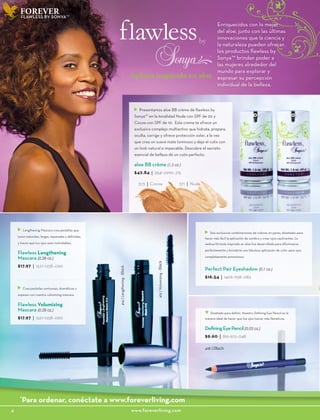 FOREVER
373 | Cocoa 371 | Nude
FLAWLESS BY SONYA™
4						www.foreverliving.com
Perfect Pair Eyeshadow (0.1 oz.)
$16.54 | 1406-1158-.083
Lengthening Mascara crea pestañas que
lucen naturales, largas, separadas y definidas,
y hacen que tus ojos sean inolvidables.
Flawless Lengthening
Mascara (0.28 oz.)
$17.97 | 1527-1258-.090
Diseñado para definir. Nuestro Defining Eye Pencil es la
manera ideal de hacer que tus ojos luzcan más llamativos.
DefiningEyePencil(0.03 oz.)
$9.60 | 816-672-.048
Crea pestañas suntuosas, dramáticas y
espesas con nuestra volumizing mascara.
Flawless Volumizing
Mascara (0.28 oz,)
$17.97 | 1527-1258-.090
Seis exclusivas combinaciones de colores en pares, diseñadas para
hacer más fácil la aplicación de sombra y crear ojos cautivantes. La
sedosa fórmula inspirada en aloe fue desarrollada para difuminarse
perfectamente y brindarte una fabulosa aplicación de color para ojos
completamente armoniosos.
418 | Black
415|Volumizing-Black
414|Lengthening-Black
*
Para ordenar, conéctate a www.foreverliving.com
Presentamos aloe BB crème de flawless by
Sonya™ en la tonalidad Nude con SPF de 20 y
Cocoa con SPF de 10. Esta crema te ofrece un
exclusivo complejo multiactivo que hidrata, prepara,
oculta, corrige y ofrece protección solar, a la vez
que crea un suave mate luminoso y deja el cutis con
un look natural e impecable. Descubre el secreto
esencial de belleza de un cutis perfecto.
aloe BB crème (1.5 oz )
$42.84 | 3641-2999-.215
Enriquecidos con lo mejor
del aloe, junto con las últimas
innovaciones que la ciencia y
la naturaleza pueden ofrecer,
los productos flawless by
Sonya™ brindan poder a
las mujeres alrededor del
mundo para explorar y
expresar su percepción
individual de la belleza.
belleza inspirada en aloe
 