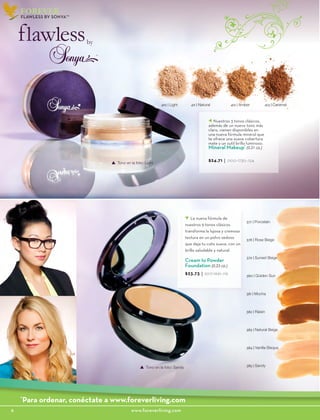 6						www.foreverliving.com
FOREVER
410 | Light 411 | Natural 412 | Amber 413 | Caramel
377 | Porcelain
378 | Rose Beige
379 | Sunset Beige
380 | Golden Sun
381 | Mocha
382 | Raisin
383 | Natural Beige
384 | Vanilla Bisque
385 | Sandy
La nueva fórmula de
nuestros 9 tonos clásicos
transforma la lujosa y cremosa
textura en un polvo sedoso
que deja tu cutis suave, con un
brillo saludable y natural.
Cream to Powder
Foundation (0.25 oz.)
$23.73 | 2017-1661-.119
Tono en la foto: Sandy
Nuestros 3 tonos clásicos,
además de un nuevo tono más
claro, vienen disponibles en
una nueva fórmula mineral que
te ofrece una suave cobertura
mate y un sutil brillo luminoso.
Mineral Makeup*
(0.21 oz.)
$24.71 | 2100-1730-.124
Tono en la foto: Light
FLAWLESS BY SONYA™
*
Para ordenar, conéctate a www.foreverliving.com
 