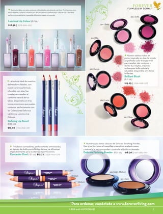 1-888-440-ALOE(2563)					 7
FOREVER
423|DoubleDiamond
424|OrangeGlow
425|PartyPurple
426|PerfectPink
427|Cappuccino
Luscious Lip Colour (0.2 oz.)
$18.56 | 1578-1299-.093
416 | Light
417 | Medium
418 | Dark
387 | Dark
Nuestros dos tonos clásicos del Delicate Finishing Powder,
fijan y perfeccionan el maquillaje creando un acabado suave
y natural a la vez que ayudan a controlar el brillo no deseado.
Delicate Finishing Powder (0.35 oz.) $18.36 | 1561-1285-.092
386 | Light-Medium
Tres tonos correctores, perfectamente armonizados,
en lápices de doble punta fáciles de usar, se difuminan
impecablemente para ocultar las imperfecciones.
Concealer Duet ( 0.1 oz.) $15.72 | 1336-1100-.079
Defining Lip Pencil
(0.04 oz.)
$12.02 | 1022-841-.061
422|Berry
421|Allure
420|Nude
La textura ideal de nuestros
delineadores labiales, con
nuestra cremosa fórmula
infundida con aloe, fue
creada para resaltar el
contorno natural de tus
labios. Disponibles en tres
tonos armoniosos que puedes
combinar perfectamente con
las Colecciones Delicious
Lipsticks y Luscious Lip
Colours.
388 | Aanya
389 | Layla
390 | Bella
391 | Olivia
392 | Mia
393 | Sofia
Brilliant Blush
(0.11 oz.)
$15.25 | 1296-1068-.077
Nuestro sedoso rubor en
polvo, inspirado en aloe, te brinda
un perfecto color transparente
para resaltar, dar contorno y
definir tus mejillas, creando
un hermoso brillo natural y
saludable. Disponible en 6 tonos
brillantes.
Ilumina tus labios con estos suntuosos brillos labiales naturalmente nutritivos. Te ofrecemos cinco
tonos radiantes. La barra se ilumina para dar una cobertura perfecta bajo cualquier luz. Crea labios
perfectos y una aplicación impecable utilizando el espejo incorporado.
FLAWLESS BY SONYA™
*
Para ordenar, conéctate a www.foreverliving.com
 