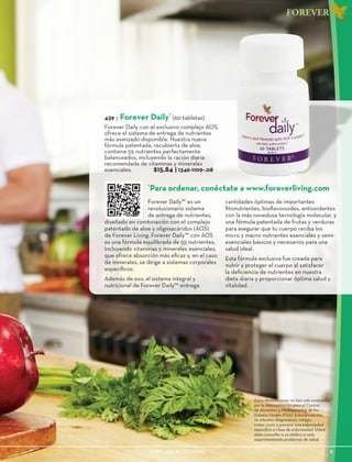 1-888-440-ALOE(2563)					 9
FOREVER
DAILY
439 | Forever Daily*
(60 tabletas)
Forever Daily con el exclusivo complejo AOS,
ofrece el sistema de entrega de nutrientes
más avanzado disponible. Nuestra nueva
fórmula patentada, recubierta de aloe,
contiene 55 nutrientes perfectamente
balanceados, incluyendo la ración diaria
recomendada de vitaminas y minerales
esenciales. $15.84 | 1346-1109-.08
Forever Daily™ es un
revolucionario sistema
de entrega de nutrientes,
diseñado en combinación con el complejo
patentado de aloe y oligosacáridos (AOS)
de Forever Living. Forever Daily™ con AOS
es una fórmula equilibrada de 55 nutrientes,
incluyendo vitaminas y minerales esenciales,
que ofrece absorción más eficaz y, en el caso
de minerales, se dirige a sistemas corporales
específicos.
Además de eso, el sistema integral y
nutricional de Forever Daily™ entrega
cantidades óptimas de importantes
fitonutrientes, bioflavonoides, antioxidantes
con la más novedosa tecnología molecular, y
una fórmula patentada de frutas y verduras
para asegurar que tu cuerpo reciba los
micro y macro nutrientes esenciales y semi-
esenciales básicos y necesarios para una
salud ideal.
Esta fórmula exclusiva fue creada para
nutrir y proteger el cuerpo al satisfacer
la deficiencia de nutrientes en nuestra
dieta diaria y proporcionar óptima salud y
vitalidad.
*
Para ordenar, conéctate a www.foreverliving.com
Estas declaraciones no han sido evaluadas
por la Administración para el Control
de Alimentos y Medicamentos de los
Estados Unidos (FDA). Estos productos
no intentan diagnosticar, mitigar,
tratar, curar o prevenir una enfermedad
específica o clase de enfermedad. Usted
debe consultar a su médico si está
experimentando problemas de salud.
 