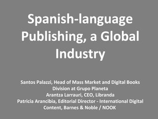 Spanish-language
 Publishing, a Global
       Industry
 Santos Palazzi, Head of Mass Market and Digital Books
                 Division at Grupo Planeta
             Arantza Larrauri, CEO, Libranda
Patricia Arancibia, Editorial Director - International Digital
            Content, Barnes & Noble / NOOK
 