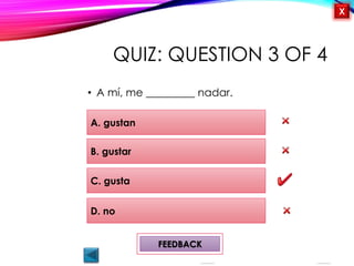 OBJECTIVES
Me gusta/ no me
gusta
Activity 1
Likes and Dislikes
¿Qué te gusta
hacer?
QUIZ
INTRODUCTION
X
QUIZ: QUESTION 3 OF 4
• A mí, me _________ nadar.
A. gustan
D. no
B. gustar
C. gusta
FEEDBACK
 