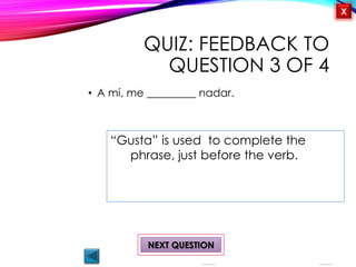 OBJECTIVES
Me gusta/ no me
gusta
Activity 1
Likes and Dislikes
¿Qué te gusta
hacer?
QUIZ
INTRODUCTION
X
QUIZ: FEEDBACK TO
QUESTION 3 OF 4
• A mí, me _________ nadar.
NEXT QUESTION
“Gusta” is used to complete the
phrase, just before the verb.
 