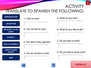 OBJECTIVES
Me gusta/ no me
gusta
Activity 1
Likes and Dislikes
¿Qué te gusta
hacer?
QUIZ
INTRODUCTION
X
ACTIVITY
TRANSLATE TO SPANISH THE FOLLOWING:
FEEDBACK
1. I like to swim
4. You do not like to cook
3. You like to play (games)
2. I do not like to read
5. What do you like?
6. What do you like to do?
7. Do you like to work?
8. Do you like to study a lot?
 