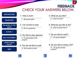 OBJECTIVES
Me gusta/ no me
gusta
Activity 1
Likes and Dislikes
¿Qué te gusta
hacer?
QUIZ
INTRODUCTION
X
1. I like to swim
4. You do not like to cook
3. You like to play (games)
2. I do not like to read
5. What do you like?
6. What do you like to do?
7. Do you like to work?
8. Do you like to study a lot?
7. ¿Te gusta trabajar?3. Te gusta jugar (a los
juegos).
4. No te gusta cocinar.
1. Me gusta nadar.
2. No me gusta leer.
8. ¿Te gusta estudiar
mucho?
5. ¿Qué te gusta?
6. ¿Qué te gusta hacer?
 