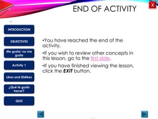 OBJECTIVES
Me gusta/ no me
gusta
Activity 1
Likes and Dislikes
¿Qué te gusta
hacer?
QUIZ
INTRODUCTION
X
END OF ACTIVITY
•You have reached the end of the
activity.
•If you wish to review other concepts in
this lesson, go to the first slide.
•If you have finished viewing the lesson,
click the EXIT button.
25
 