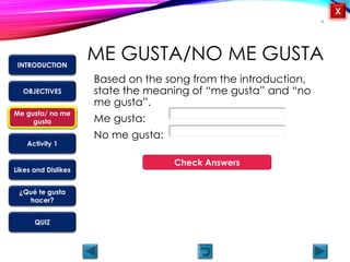 OBJECTIVES
Me gusta/ no me
gusta
Activity 1
Likes and Dislikes
¿Qué te gusta
hacer?
QUIZ
INTRODUCTION
X
ME GUSTA/NO ME GUSTA
Based on the song from the introduction,
state the meaning of “me gusta” and “no
me gusta”.
Me gusta:
No me gusta:
4
Muy bien!
Me gusta – I like
No me gusta – I do not like
Check Answers
Me gusta/ no me
gusta
 