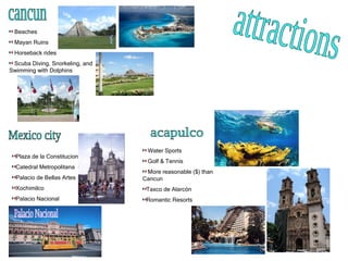 attractions cancun Beaches Mayan Ruins Horseback rides Scuba Diving, Snorkeling, and Swimming with Dolphins Mexico city Plaza de la Constitucion  Catedral Metropolitana Palacio de Bellas Artes Xochimilco Palacio Nacional Palacio Nacional acapulco Water Sports Golf & Tennis More reasonable ($) than Cancun Taxco de Alarcón Romantic Resorts 
