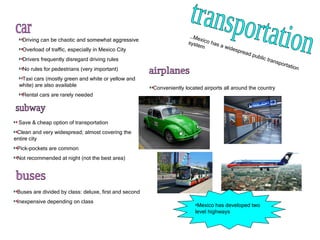 transportation Driving can be chaotic and somewhat aggressive Overload of traffic, especially in Mexico City Drivers frequently disregard driving rules No rules for pedestrians (very important) Taxi cars (mostly green and white or yellow and white) are also available  Rental cars are rarely needed  car … Mexico has a widespread public transportation system subway Save & cheap option of transportation Clean and very widespread; almost covering the entire city Pick-pockets are common Not recommended at night (not the best area) buses Buses are divided by class: deluxe, first and second Inexpensive depending on class airplanes Conveniently located airports all around the country Mexico has developed two level highways 