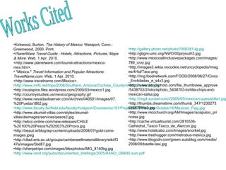 Works Cited Kirkwood, Burton.  The History of Mexico . Westport, Conn.: Greenwood, 2000. Print.  PlanetWare Travel Guide - Hotels, Attractions, Pictures, Maps & More . Web. 1 Apr. 2010. <http://www.planetware.com/tourist-attractions/mexico-mex.htm>.    "Mexico."  Travel Information and Popular Attractions: TravelName.com . Web. 1 Apr. 2010. <http://www.travelname.com/Mexico>. http://www.mrfs.net/trips/2008/Southern_Arizona/Cochise_County/mexican_border.jpg http://susispice.files.wordpress.com/2009/03/mexico1.jpg http://countrystudies.us/mexico/geography.gif http://www.nevadaobserver.com/Archive/040501/Images/07.%20Puebla1862.jpg http://www.faculty.fairfield.edu/faculty/hodgson/Courses/so191/Projects2007/Borello/October16/Mexican_Flag.jpg http://www.akumal-villas.com/styles/akumal-villas/deimages/services/pesos2.jpg http://wbcc-online.com/new-releases/CHILE%20100%20Pesos%202003%20Prova.jpg http://beaut.ie/blog/wp-content/uploads/2008/07/gold-coins-images.jpeg http://cltad.arts.ac.uk/groups/camberwellmateriallibrary/wiki/f347a/images/5bd87.jpg http://sherpatrips.com/images/Mexphotos/IMG_8140bg.jpg http://www.rand.org/pubs/documented_briefings/2005/RAND_DB480.sum.pdf http://gallery.photo.net/photo/1908381-lg.jpg http://gbgm-umc.org/NWO/00ja/youth3.jpg http://www.mexicoallinclusivepackages.com/images/789_croy.jpg http://images3.wikia.nocookie.net/uncyclopedia/images/4/4d/Taco.png http://img.foodnetwork.com/FOOD/2008/08/27/Cinco_Enchiladas_e_s4x3.jpg http://www.istockphoto.com/file_thumbview_approve/5438703/2/istockphoto_5438703-tortilla-chips-and-mexican-salsa.jpg http://img4.sunset.com/i/2009/05/mexican-quesadilla-l.jpg http://thumbs.dreamstime.com/thumb_347/123027362867RHe3.jpg http://www.mccchurch.org/AM/Images//acapulco_princess.jpg http://cache.virtualtourist.com/2816536-Cathedral_Taxco-Taxco_de_Alarcon.jpg http://www.hotelcabo.com/Images/snorkel.jpg http://www.treehugger.com/metrobus-mexico.jpg http://www.blogcdn.com/green.autoblog.com/media/2008/09/beetle-taxi.jpg 