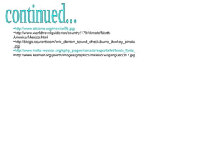 http://www.alcione.org/mexico9b.jpg http://www.worldtravelguide.net/country/170/climate/North-America/Mexico.html http://blogs.courant.com/eric_danton_sound_check/burro_donkey_pinata.jpg http://www.nafta-mexico.org/sphp_pages/canada/exporta/txt/basic_facts_about_mexico.htm http://www.learner.org/jnorth/images/graphics/mexico/Angangueo017.jpg continued... 