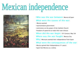 Mexican independence Who was the war between :   Mexico & Spain What were the causes of the war :  Mexico wanted: -representative government -restrictions on the power of the Catholic Church -freedom of speech & to make their own choices When did the war begin :  19 th  Century: May 5th Where was the war fought :  Mexico City Why :  Mexicans wanted their independence from Spain What were the consequences of the war : Mexico gained their Independence (11 years) Spain lost Mexico as a colony 