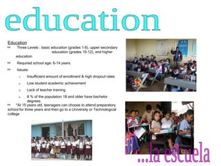 education  Education Three Levels : basic education (grades 1–9), upper secondary  education (grades 10–12), and higher education Required school age: 6-14 years Issues: Insufficient amount of enrollment & high dropout rates Low student academic achievement Lack of teacher training  8 % of the population 18 and older have bachelor degrees *At 15 years old, teenagers can choose to attend preparatory school for three years and then go to a University or Technological college ...la escuela  