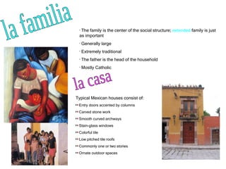 la familia The family is the center of the social structure;  extended  family is just as important Generally large Extremely traditional  The father is the head of the household Mostly Catholic la casa Typical Mexican houses consist of: Entry doors accented by columns Carved stone work Smooth curved archways Stain-glass windows  Colorful tile Low pitched tile roofs Commonly one or two stories Ornate outdoor spaces 
