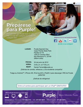  


	
  

	
  

	
  

	
  

	
  

	
  

	
  

	
  

	
  

	
  

                                                        	
  

          	
                 LUGAR:        Purple Spanish Day
                                           Cape Florida State Park
          	
  
                                           Pavilion D-18
          	
                               1200 S Crandon Blvd
                                           Key Biscayne FL 33149
          	
                               (Miami area)

          	
                  FECHA:       24 de junio de 2012
                              HORA:        2:00 p.m. al 7:00 p.m.
          	
  
                               RSVP:      Daniel.Tarrant@purple.us
                        ¡Disfrute de comida, refrescos y una excelente compañía!

  Traiga su Android™, iPhone 4®, iPod touch® o iPad® 2 para descargar VRS de Purple
                                       ¡GRATIS!	
  

                                          ¡Disfrute de refrigerios!	
  

                                                        	
  

                 Entra	
  al	
  sorteo	
  para	
  participar	
  por	
  un	
  iPad®	
  GRATUITO!	
  
                 	
  




	
  
 