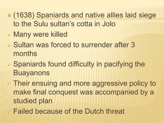 (1638) Spaniards and native allies laid siege
to the Sulu sultan’s cotta in Jolo
 Many were killed
 Sultan was forced to surrender after 3
months
 Spaniards found difficulty in pacifying the
Buayanons
 Their ensuing and more aggressive policy to
make final conquest was accompanied by a
studied plan
 Failed because of the Dutch threat


 