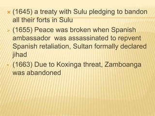 (1645) a treaty with Sulu pledging to bandon
all their forts in Sulu
 (1655) Peace was broken when Spanish
ambassador was assassinated to repvent
Spanish retaliation, Sultan formally declared
jihad
 (1663) Due to Koxinga threat, Zamboanga
was abandoned


 