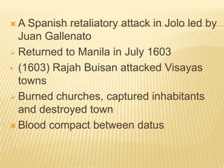 A

Spanish retaliatory attack in Jolo led by
Juan Gallenato
 Returned to Manila in July 1603
 (1603) Rajah Buisan attacked Visayas
towns
 Burned churches, captured inhabitants
and destroyed town
 Blood compact between datus

 