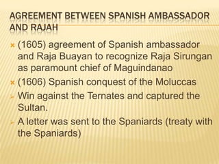 AGREEMENT BETWEEN SPANISH AMBASSADOR
AND RAJAH
(1605) agreement of Spanish ambassador
and Raja Buayan to recognize Raja Sirungan
as paramount chief of Maguindanao
 (1606) Spanish conquest of the Moluccas
 Win against the Ternates and captured the
Sultan.
 A letter was sent to the Spaniards (treaty with
the Spaniards)


 