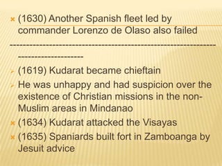 (1630) Another Spanish fleet led by
commander Lorenzo de Olaso also failed
--------------------------------------------------------------------------------- (1619) Kudarat became chieftain
 He was unhappy and had suspicion over the
existence of Christian missions in the nonMuslim areas in Mindanao
 (1634) Kudarat attacked the Visayas
 (1635) Spaniards built fort in Zamboanga by
Jesuit advice


 