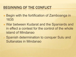 BEGINNING OF THE CONFLICT
Begin with the fortification of Zamboanga in
1635
 War between Kudarat and the Spaniards and
in effect a contest for the control of the whole
island of Mindanao
 Spanish determination to conquer Sulu and
Sultanatas in Mindanao


 