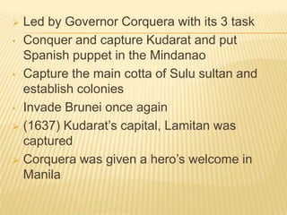 Led by Governor Corquera with its 3 task
• Conquer and capture Kudarat and put
Spanish puppet in the Mindanao
• Capture the main cotta of Sulu sultan and
establish colonies
• Invade Brunei once again
 (1637) Kudarat’s capital, Lamitan was
captured
 Corquera was given a hero’s welcome in
Manila


 