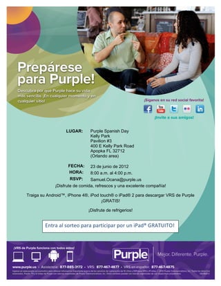 


	
  

	
  

	
  

	
  

	
  

	
  

	
  

	
  

	
  

	
  

                                                          	
  

          	
                  LUGAR:         Purple Spanish Day
                                             Kelly Park
          	
  
                                             Pavilion #3
          	
                                 400 E Kelly Park Road
                                             Apopka FL 32712
          	
                                 (Orlando area)

          	
                   FECHA:        23 de junio de 2012
                               HORA:         8:00 a.m. al 4:00 p.m.
          	
  
                                RSVP:     Samuel.Ocana@purple.us
                        ¡Disfrute de comida, refrescos y una excelente compañía!

  Traiga su Android™, iPhone 4®, iPod touch® o iPad® 2 para descargar VRS de Purple
                                       ¡GRATIS!	
  

                                            ¡Disfrute de refrigerios!	
  

                                                          	
  
                 Entra	
  al	
  sorteo	
  para	
  participar	
  por	
  un	
  iPad®	
  GRATUITO!	
  
                 	
  




	
  
 