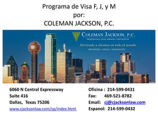 Programa de Visa F, J, y M
por:
COLEMAN JACKSON, P.C.
6060 N Central Expressway Oficina : 214-599-0431
Suite 416 Fax: 469-521-8782
Dallas, Texas 75206 Email: cj@cjacksonlaw.com
www.cjacksonlaw.com/sp/index.html Espanol: 214-599-0432
 