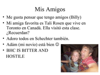 Mis Amigos Me gusta pensar que tengo amigos (Billy) Mi amiga favorita es Tali Rosen que vive en Toronto en Canadá. Ella visitó esta clase. ¿Recuerdan?  Adoro todos en Schechter también.  Adám (mi novio) está bien   BHC IS BITTER AND  HOSTILE   