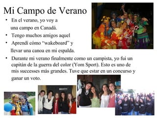 Mi Campo de Verano En el verano, yo voy a  una campo en Canadá.  Tengo muchos amigos aquel Aprendí cómo “wakeboard” y  llevar una canoa en mi espalda. Durante mi verano finalmente como un campista, yo fui un capitán de la guerra del color (Yom Sport). Esto es uno de mis successes más grandes. Tuve que estar en un concurso y ganar un voto.   HOT!!! 