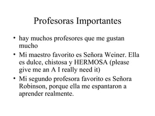 Profesoras Importantes hay muchos profesores que me gustan mucho Mi maestro favorito es Señora Weiner. Ella es dulce, chistosa y HERMOSA (please give me an A I really need it) Mi segundo profesora favorito es Señora Robinson, porque ella me espantaron a aprender realmente.  