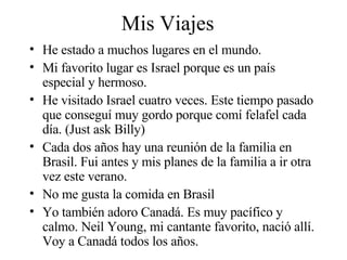 Mis Viajes He estado a muchos lugares en el mundo.  Mi favorito lugar es Israel porque es un país especial y hermoso. He visitado Israel cuatro veces. Este tiempo pasado que conseguí muy gordo porque comí felafel cada día. (Just ask Billy) Cada dos años hay una reunión de la familia en Brasil. Fui antes y mis planes de la familia a ir otra vez este verano.  No me gusta la comida en Brasil Yo también adoro Canadá. Es muy pacífico y calmo. Neil Young, mi cantante favorito, nació allí. Voy a Canadá todos los años.  
