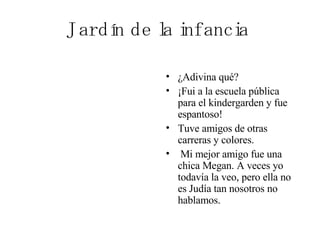 Jardín de la infancia ¿Adivina qué?  ¡Fui a la escuela pública para el kindergarden y fue espantoso!  Tuve amigos de otras carreras y colores. Mi mejor amigo fue una chica Megan. A veces yo todavía la veo, pero ella no es Judía tan nosotros no hablamos.  