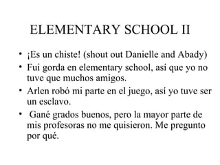 ELEMENTARY SCHOOL II ¡Es un chiste! (shout out Danielle and Abady) Fui gorda en elementary school, así que yo no tuve que muchos amigos.  Arlen robó mi parte en el juego, así yo tuve ser un esclavo. Gané grados buenos, pero la mayor parte de mis profesoras no me quisieron. Me pregunto por qué. 