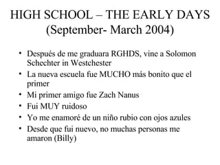 HIGH SCHOOL – THE EARLY DAYS (September- March 2004) Después de me graduara RGHDS, vine a Solomon Schechter in Westchester La nueva escuela fue MUCHO más bonito que el primer Mi primer amigo fue Zach Nanus Fui MUY ruidoso Yo me enamoré de un niño rubio con ojos azules Desde que fui nuevo, no muchas personas me amaron (Billy) 